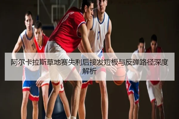 阿尔卡拉斯草地赛失利后接发短板与反弹路径深度解析